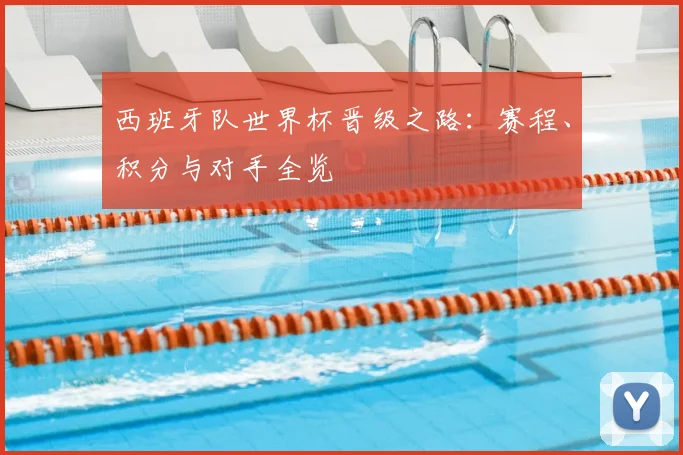 西班牙队世界杯晋级之路：赛程、积分与对手全览