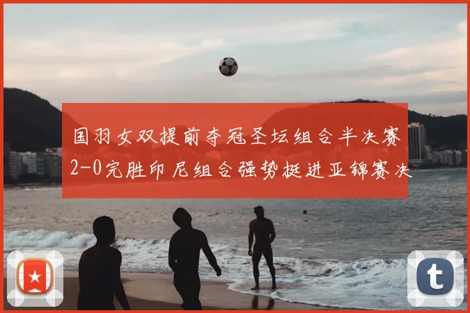 国羽女双提前夺冠圣坛组合半决赛2-0完胜印尼组合强势挺进亚锦赛决赛