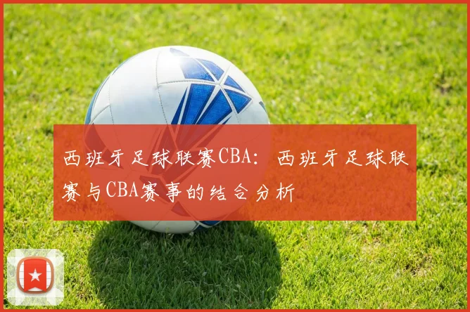 西班牙足球联赛CBA：西班牙足球联赛与CBA赛事的结合分析