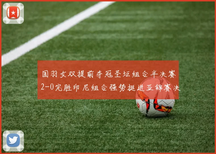 国羽女双提前夺冠圣坛组合半决赛2-0完胜印尼组合强势挺进亚锦赛决赛