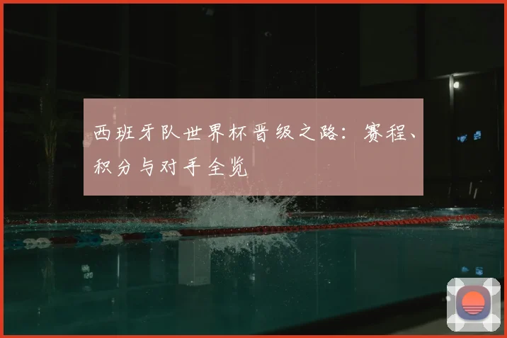西班牙队世界杯晋级之路:赛程、积分与对手全览